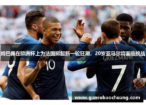 姆巴佩在欧洲杯上为法国掀起新一轮狂潮，20岁亚马尔将面临挑战
