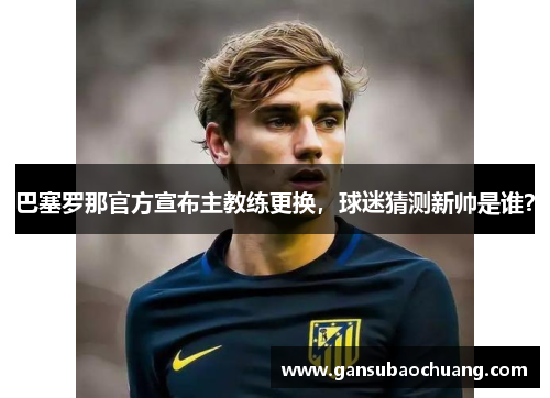 巴塞罗那官方宣布主教练更换，球迷猜测新帅是谁？