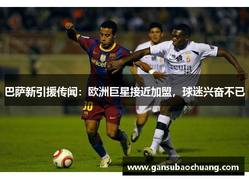 巴萨新引援传闻：欧洲巨星接近加盟，球迷兴奋不已