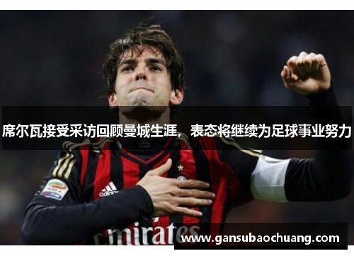席尔瓦接受采访回顾曼城生涯，表态将继续为足球事业努力